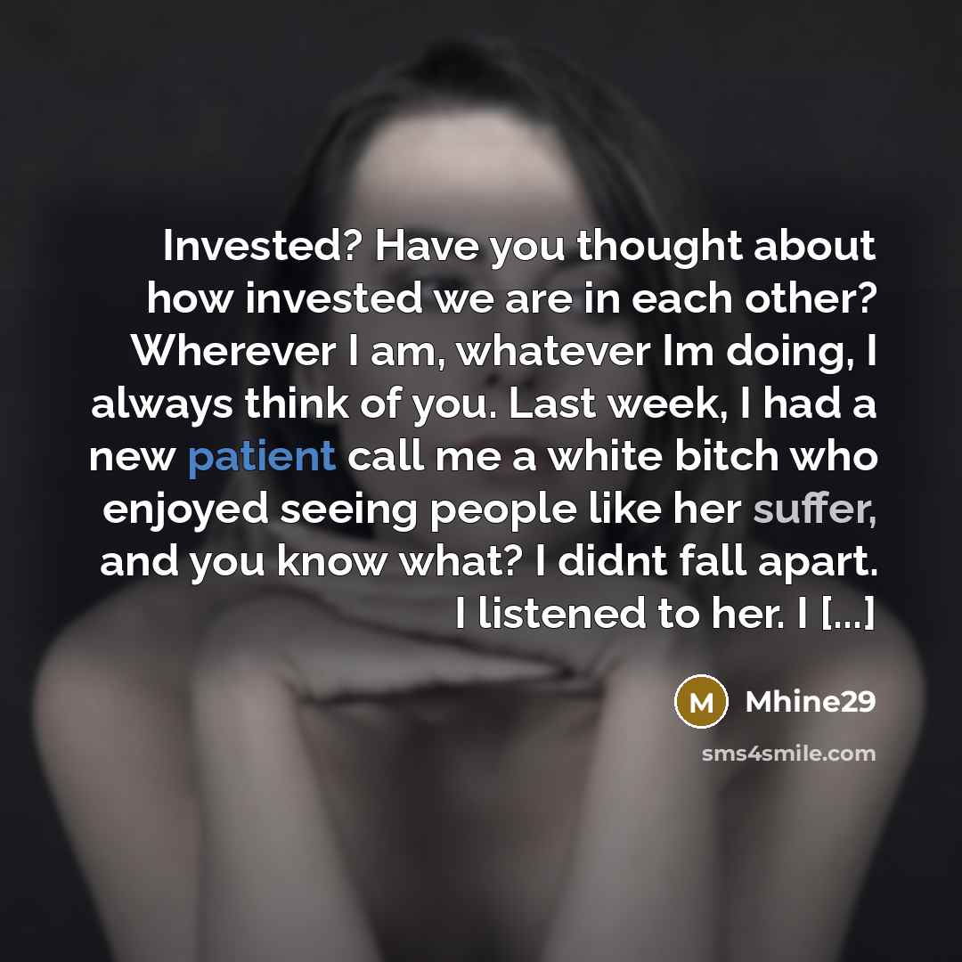 “Invested? Have you thought about how invested we are in each other? Wherever I am, whatever Im doing, I always think of you. Last week, I had a new patient call me a white bitch who enjoyed seeing people like her suffer, and you know what? I didnt fall apart. I listened to her. I [...]” quote by Mhine29