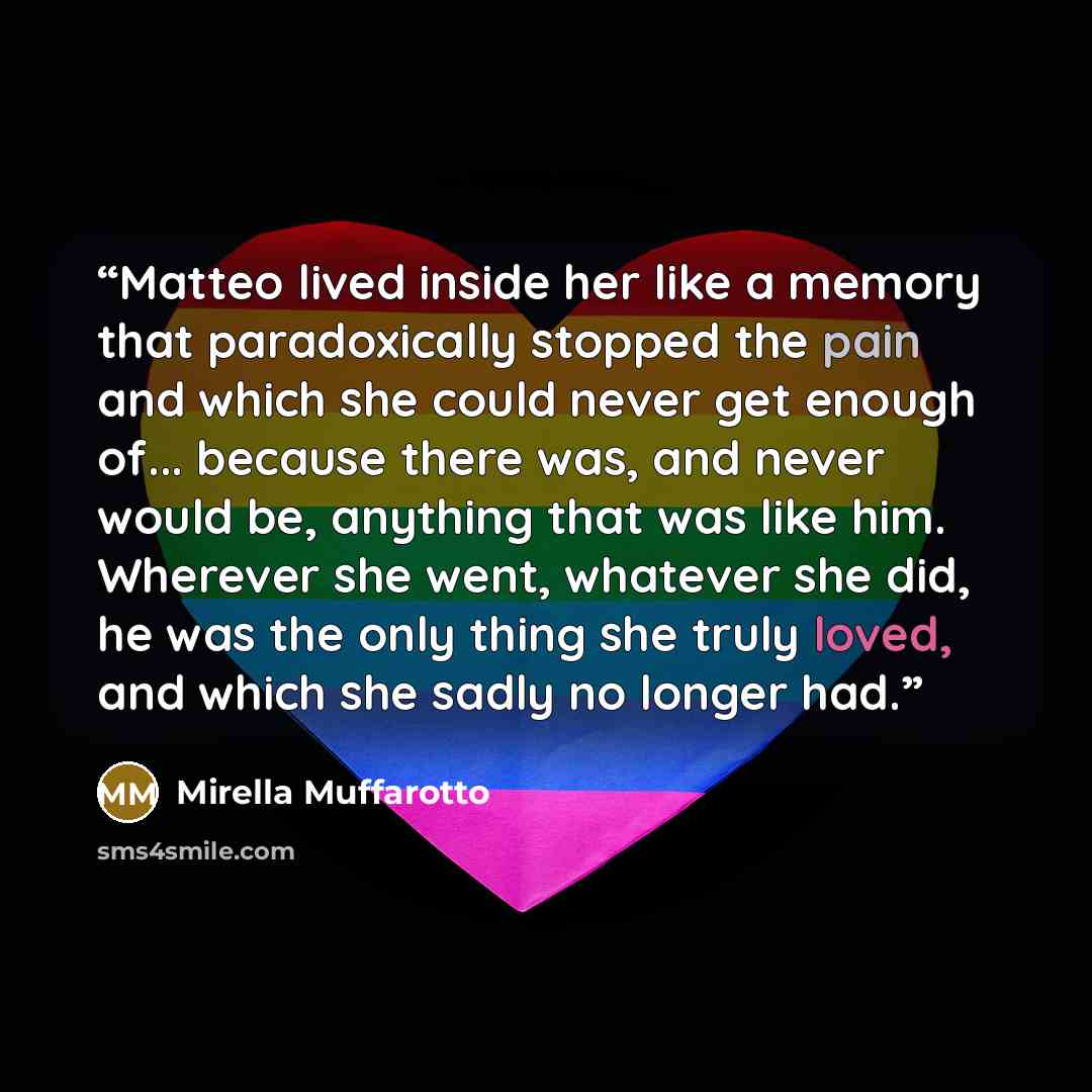 “Matteo lived inside her like a memory that paradoxically stopped the pain and which she could never get enough of... because there was, and never would be, anything that was like him. Wherever she went, whatever she did, he was the only thing she truly loved, and which she sadly no longer had.” quote by Mirella Muffarotto