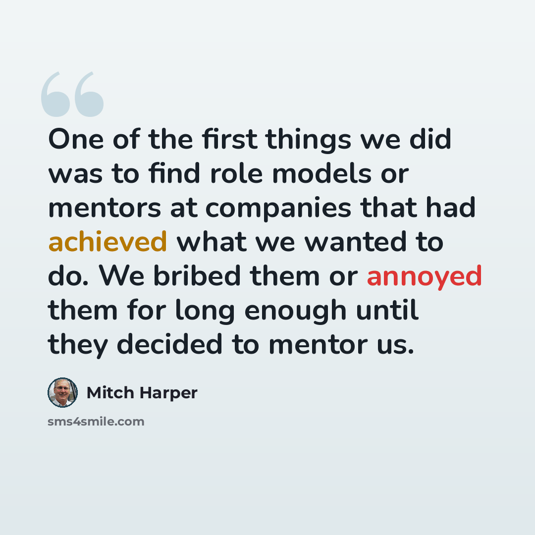“One of the first things we did was to find role models or mentors at companies that had achieved what we wanted to do. We bribed them or annoyed them for long enough until they decided to mentor us.” quote by Mitch Harper