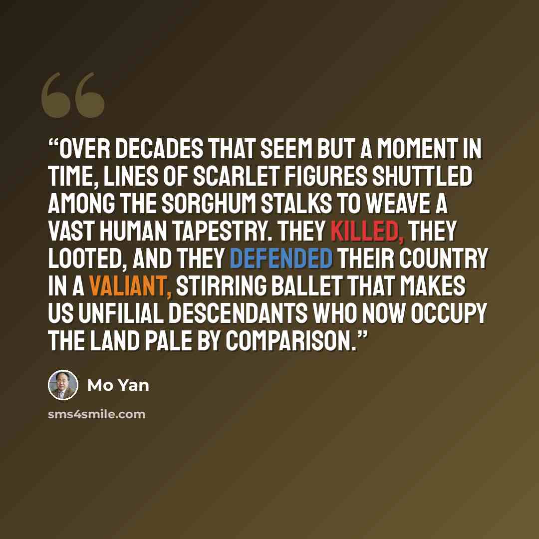“Over decades that seem but a moment in time, lines of scarlet figures shuttled among the sorghum stalks to weave a vast human tapestry. They killed, they looted, and they defended their country in a valiant, stirring ballet that makes us unfilial descendants who now occupy the land pale by…” quote by Mo Yan