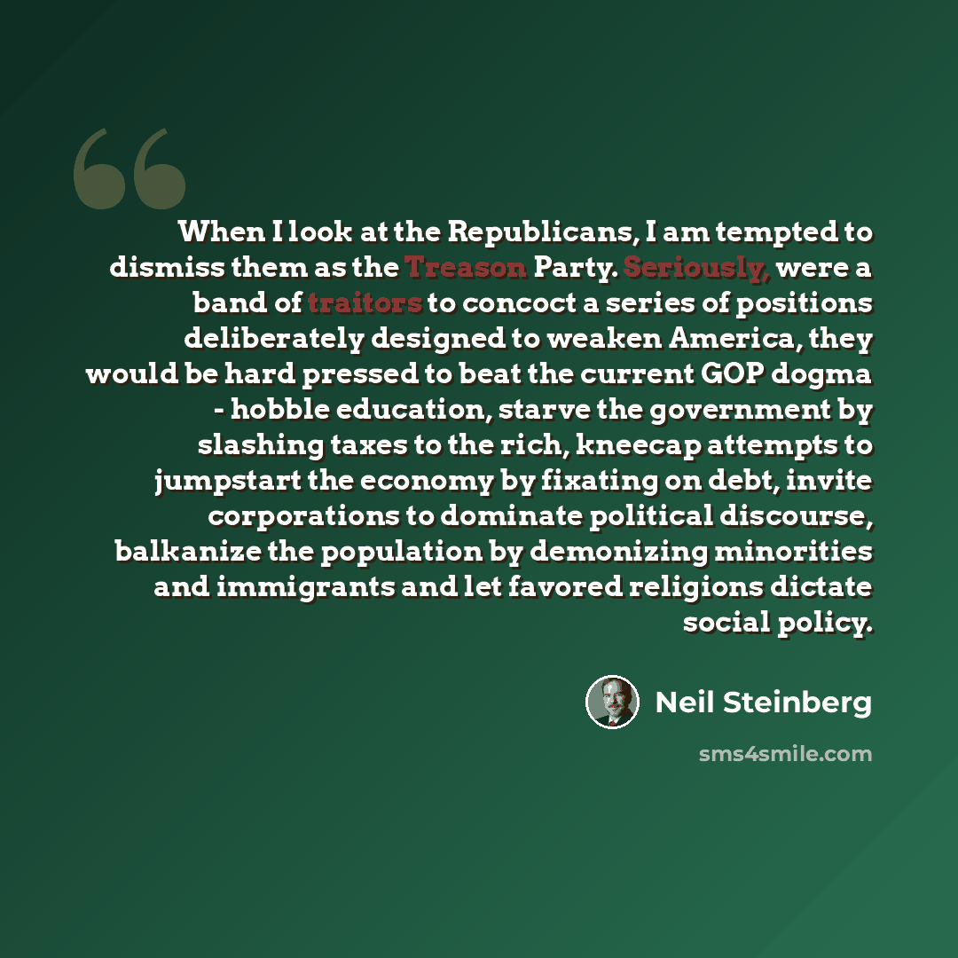 “When I look at the Republicans, I am tempted to dismiss them as the Treason Party. Seriously, were a band of traitors to concoct a series of positions deliberately designed to weaken America, they would be hard pressed to beat the current GOP dogma - hobble education, starve the government by…” quote by Neil Steinberg