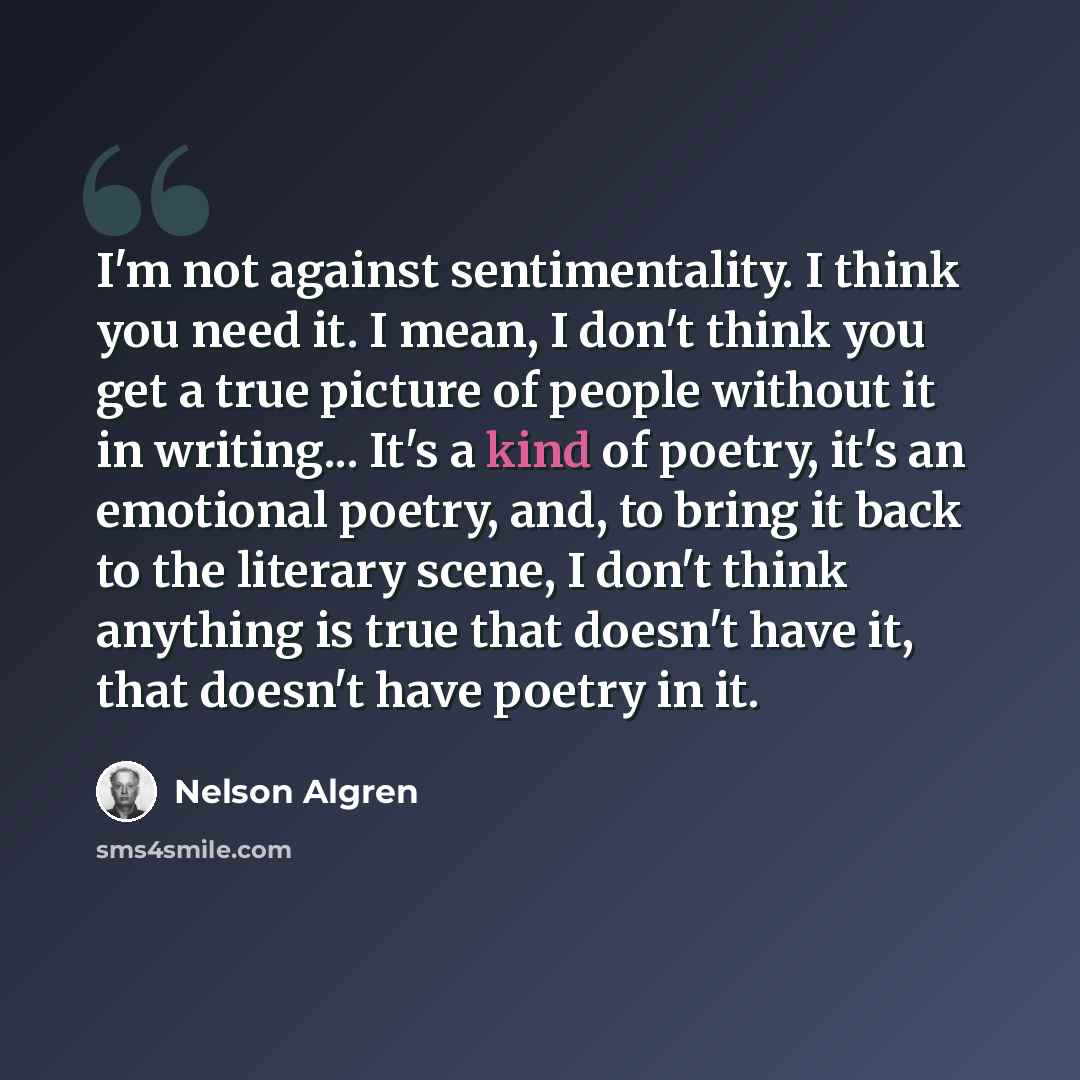 “I'm not against sentimentality. I think you need it. I mean, I don't think you get a true picture of people without it in writing... It's a kind of poetry, it's an emotional poetry, and, to bring it back to the literary scene, I don't think anything is true that doesn't have it, that doesn't have…” quote by Nelson Algren