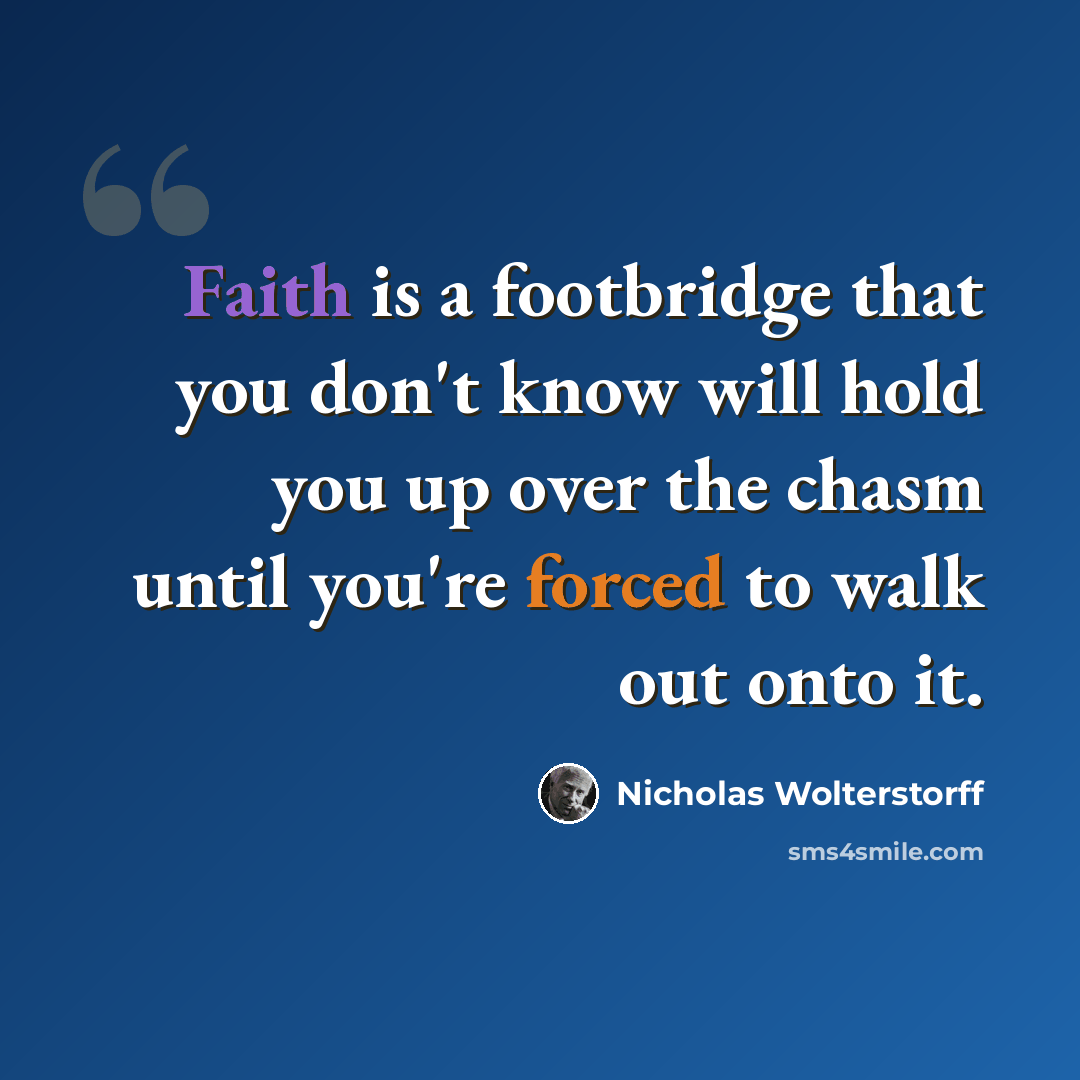 “Faith is a footbridge that you don't know will hold you up over the chasm until you're forced to walk out onto it.” quote by Nicholas Wolterstorff