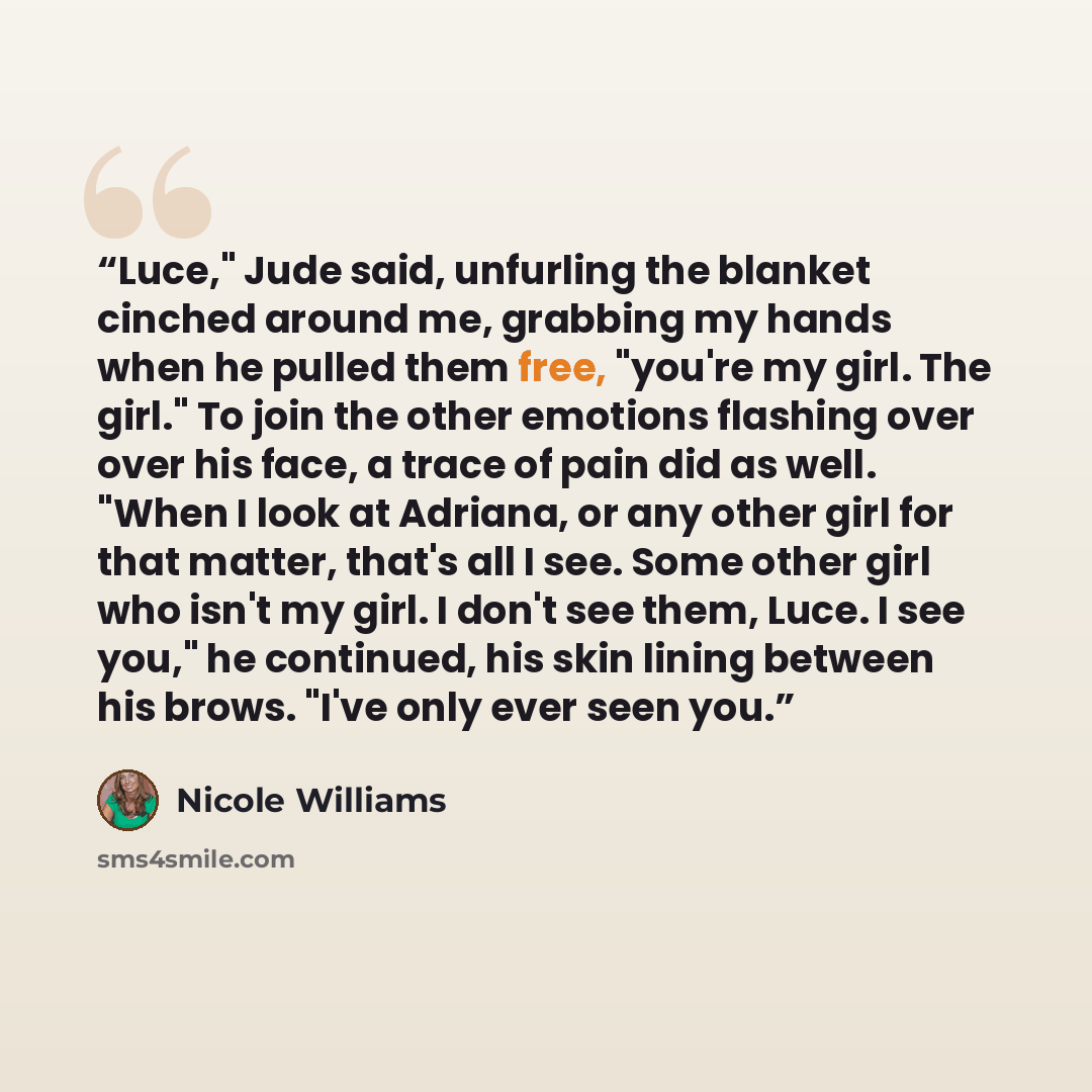 “Luce," Jude said, unfurling the blanket cinched around me, grabbing my hands when he pulled them free, "you're my girl. The girl." To join the other emotions flashing over over his face, a trace of pain did as well. "When I look at Adriana, or any other girl for that matter, that's all I see. Some…” quote by Nicole Williams