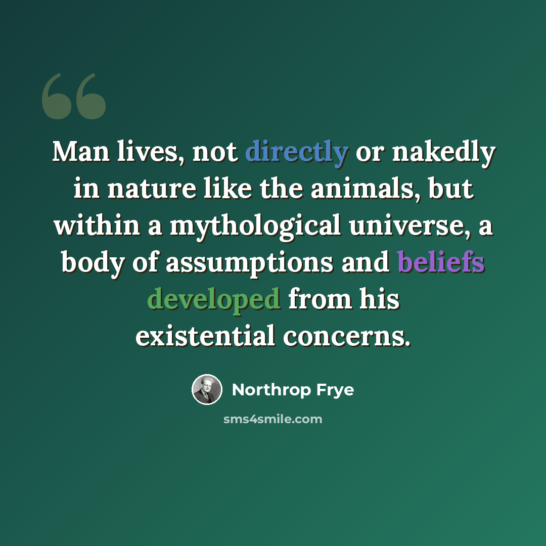 “Man lives, not directly or nakedly in nature like the animals, but within a mythological universe, a body of assumptions and beliefs developed from his existential concerns.” quote by Northrop Frye