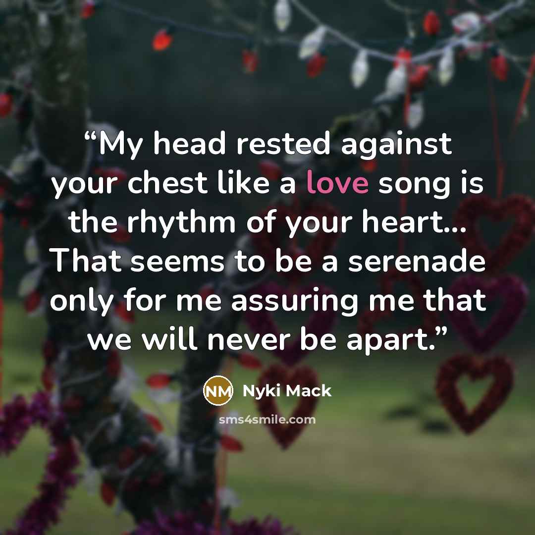 “My head rested against your chest like a love song is the rhythm of your heart... That seems to be a serenade only for me assuring me that we will never be apart.” quote by Nyki Mack