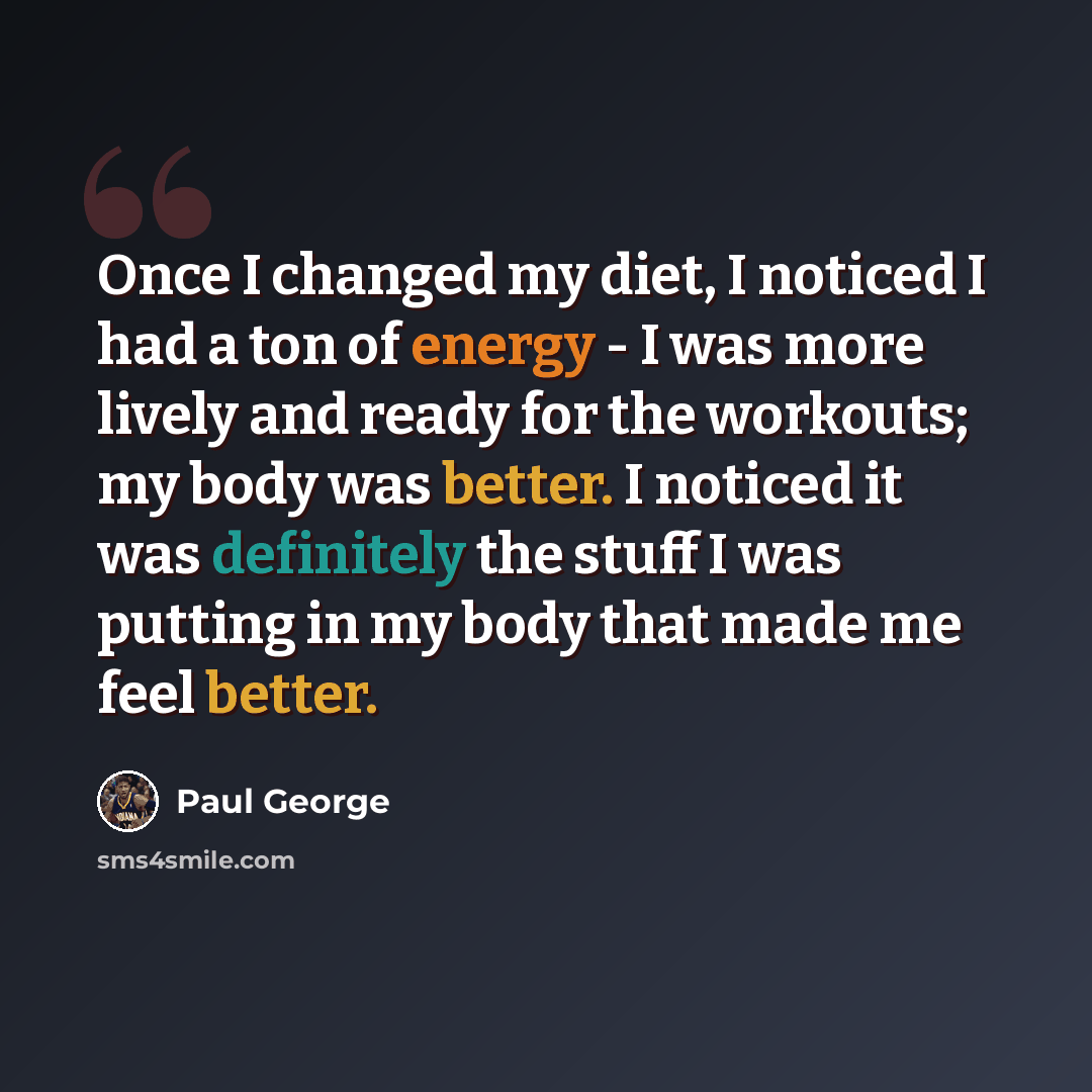 “Once I changed my diet, I noticed I had a ton of energy - I was more lively and ready for the workouts; my body was better. I noticed it was definitely the stuff I was putting in my body that made me feel better.” quote by Paul George