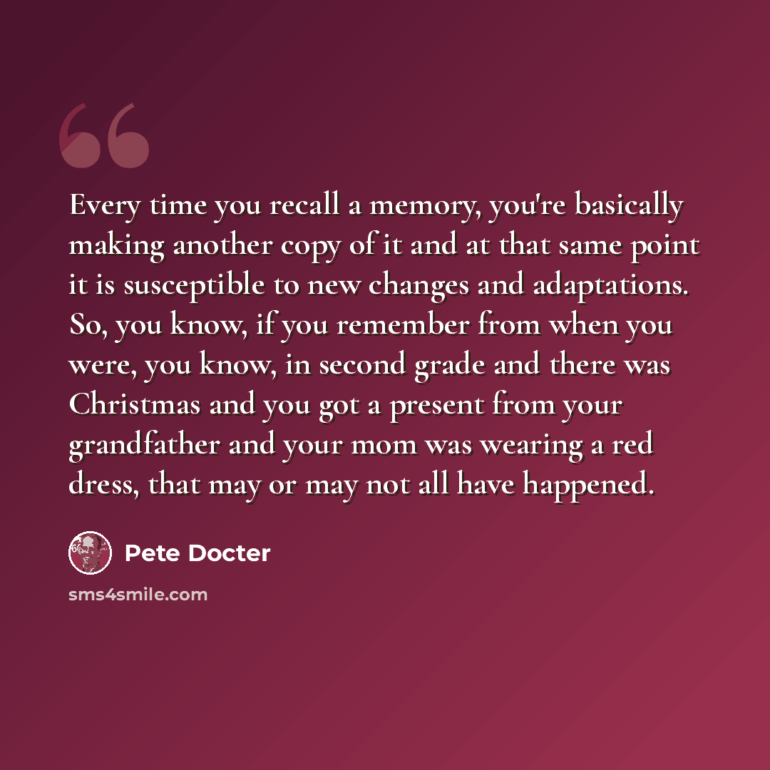 “Every time you recall a memory, you're basically making another copy of it and at that same point it is susceptible to new changes and adaptations. So, you know, if you remember from when you were, you know, in second grade and there was Christmas and you got a present from your grandfather and…” quote by Pete Docter