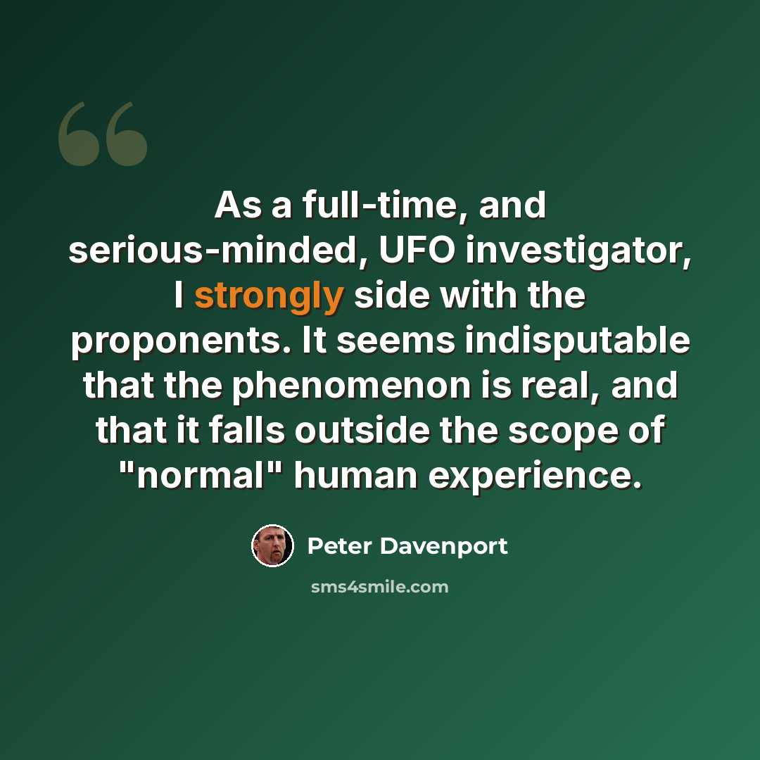 “As a full-time, and serious-minded, UFO investigator, I strongly side with the proponents. It seems indisputable that the phenomenon is real, and that it falls outside the scope of "normal" human experience.” quote by Peter Davenport