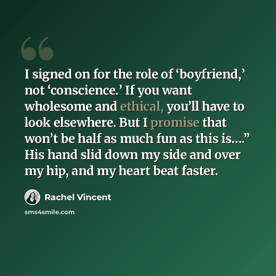 “I signed on for the role of ‘boyfriend,’ not ‘conscience.’ If you want wholesome and ethical, you’ll have to look elsewhere. But I promise that won’t be half as much fun as this is….” His hand slid down my side and over my hip, and my heart beat faster.” quote by Rachel Vincent