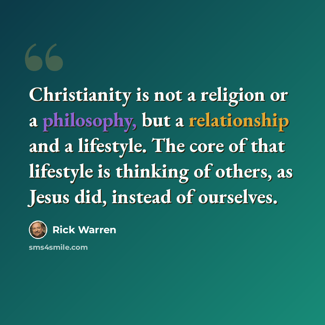 “Christianity is not a religion or a philosophy, but a relationship and a lifestyle. The core of that lifestyle is thinking of others, as Jesus did, instead of ourselves.” quote by Rick Warren