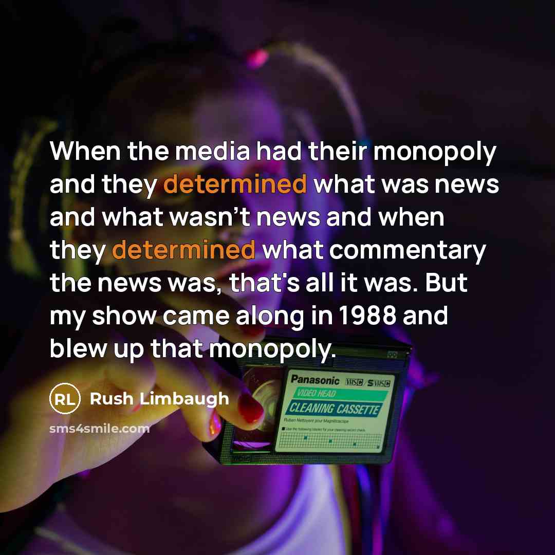 “When the media had their monopoly and they determined what was news and what wasn't news and when they determined what commentary the news was, that's all it was. But my show came along in 1988 and blew up that monopoly.” quote by Rush Limbaugh