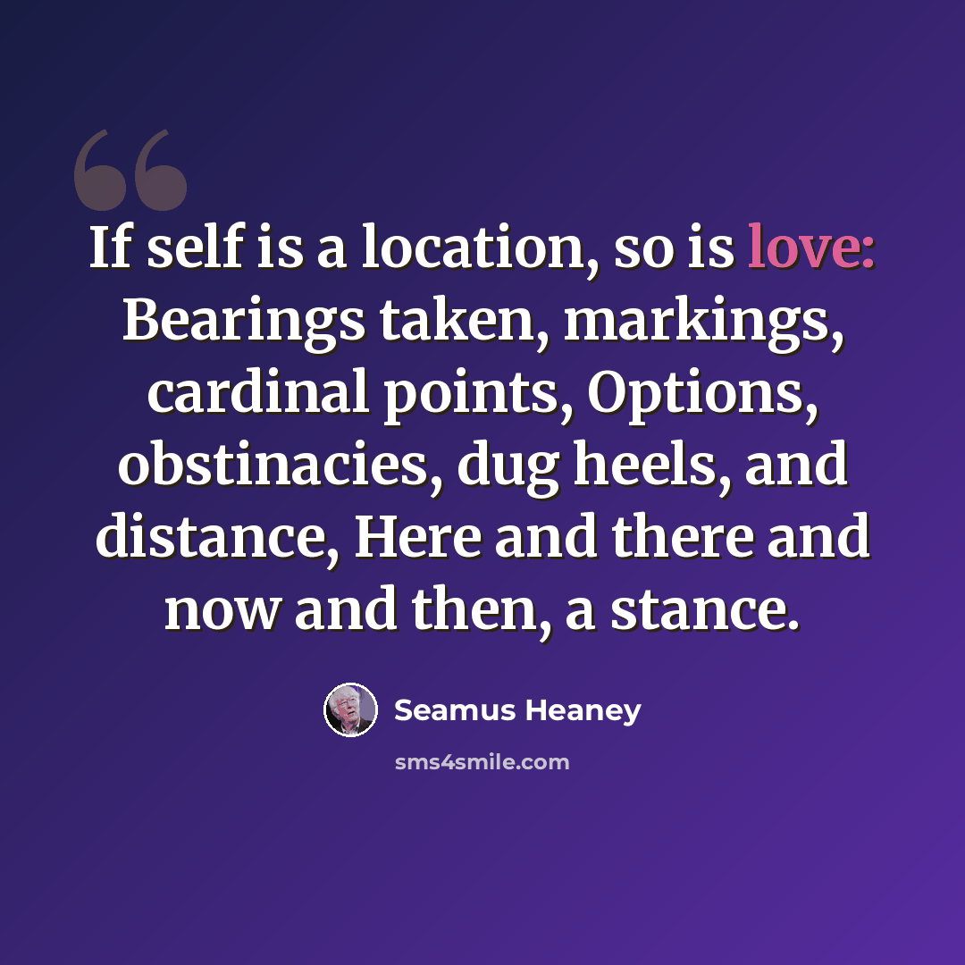 “If self is a location, so is love: Bearings taken, markings, cardinal points, Options, obstinacies, dug heels, and distance, Here and there and now and then, a stance.” quote by Seamus Heaney