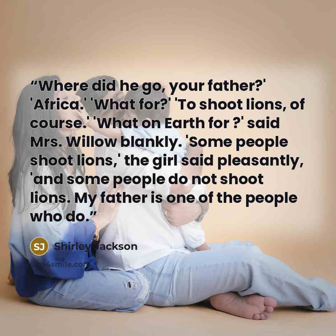 “Where did he go, your father?' 'Africa.' 'What for?' 'To shoot lions, of course.' 'What on Earth for ?' said Mrs. Willow blankly. 'Some people shoot lions,' the girl said pleasantly, 'and some people do not shoot lions. My father is one of the people who do.” quote by Shirley Jackson