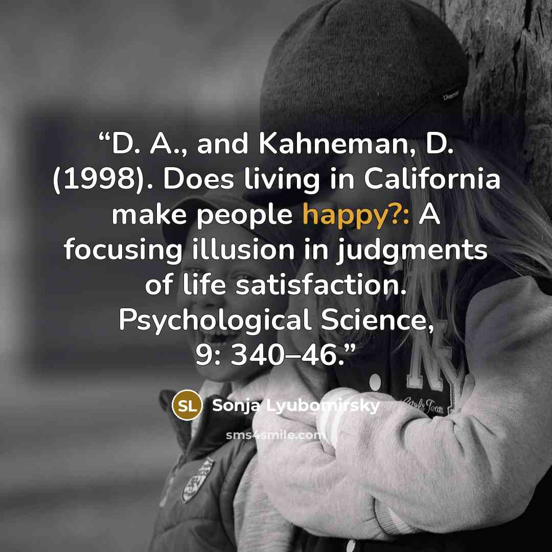 “D. A., and Kahneman, D. (1998). Does living in California make people happy?: A focusing illusion in judgments of life satisfaction. Psychological Science, 9: 340–46.” quote by Sonja Lyubomirsky