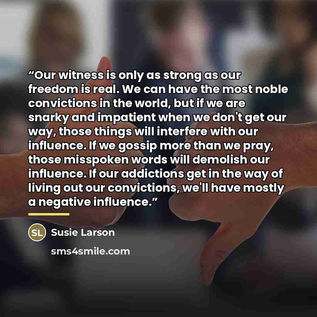 “Our witness is only as strong as our freedom is real. We can have the most noble convictions in the world, but if we are snarky and impatient when we don't get our way, those things will interfere with our influence. If we gossip more than we pray, those misspoken words will demolish our…” quote by Susie Larson