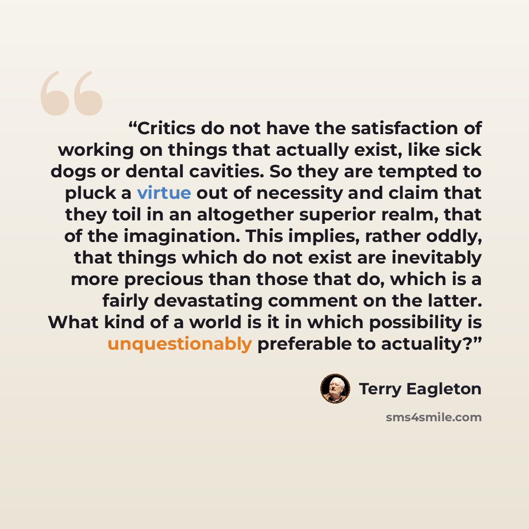 “Critics do not have the satisfaction of working on things that actually exist, like sick dogs or dental cavities. So they are tempted to pluck a virtue out of necessity and claim that they toil in an altogether superior realm, that of the imagination. This implies, rather oddly, that things which…” quote by Terry Eagleton