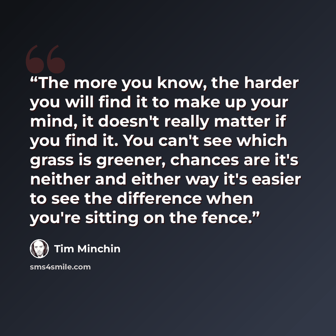 “The more you know, the harder you will find it to make up your mind, it doesn't really matter if you find it. You can't see which grass is greener, chances are it's neither and either way it's easier to see the difference when you're sitting on the fence.” quote by Tim Minchin