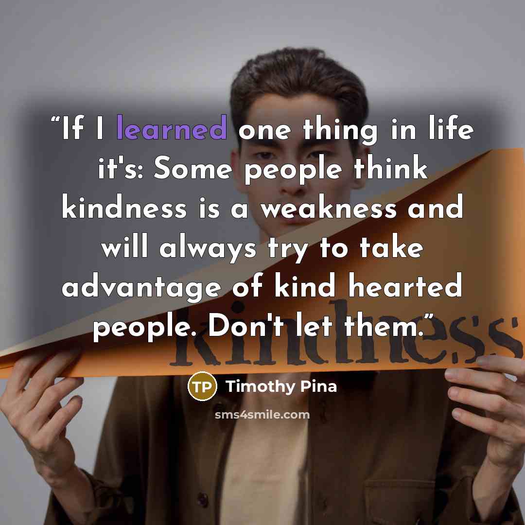 “If I learned one thing in life it's: Some people think kindness is a weakness and will always try to take advantage of kind hearted people. Don't let them.” quote by Timothy Pina