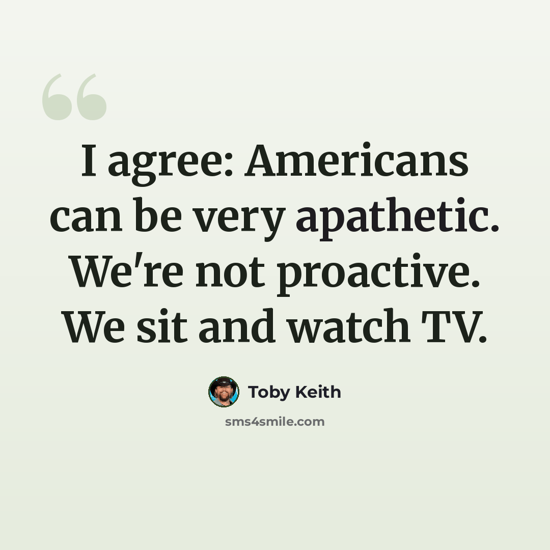 “I agree: Americans can be very apathetic. We're not proactive. We sit and watch TV.” quote by Toby Keith