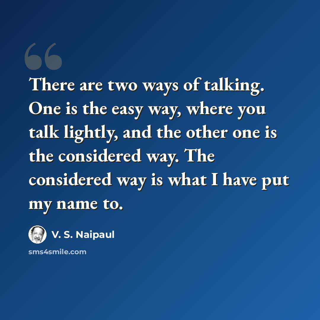 “There are two ways of talking. One is the easy way, where you talk lightly, and the other one is the considered way. The considered way is what I have put my name to.” quote by V. S. Naipaul