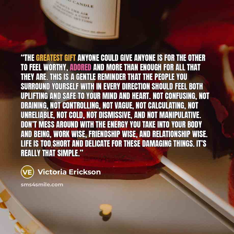“The greatest gift anyone could give anyone is for the other to feel worthy, adored and more than enough for all that they are. This is a gentle reminder that the people you surround yourself with in every direction should feel both uplifting and safe to your mind and heart. Not confusing, not…” quote by Victoria Erickson