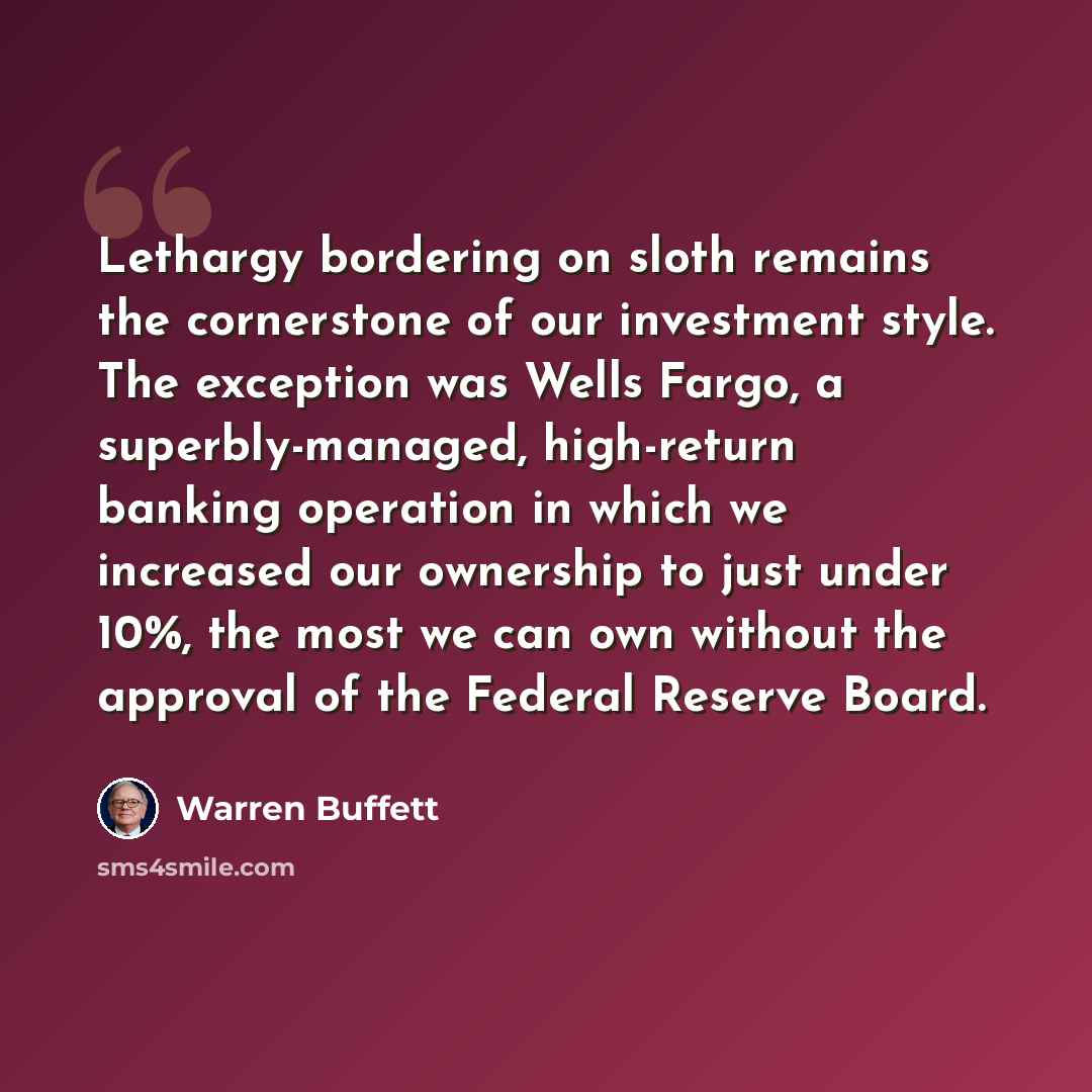 “Lethargy bordering on sloth remains the cornerstone of our investment style. The exception was Wells Fargo, a superbly-managed, high-return banking operation in which we increased our ownership to just under 10%, the most we can own without the approval of the Federal Reserve Board.” quote by Warren Buffett