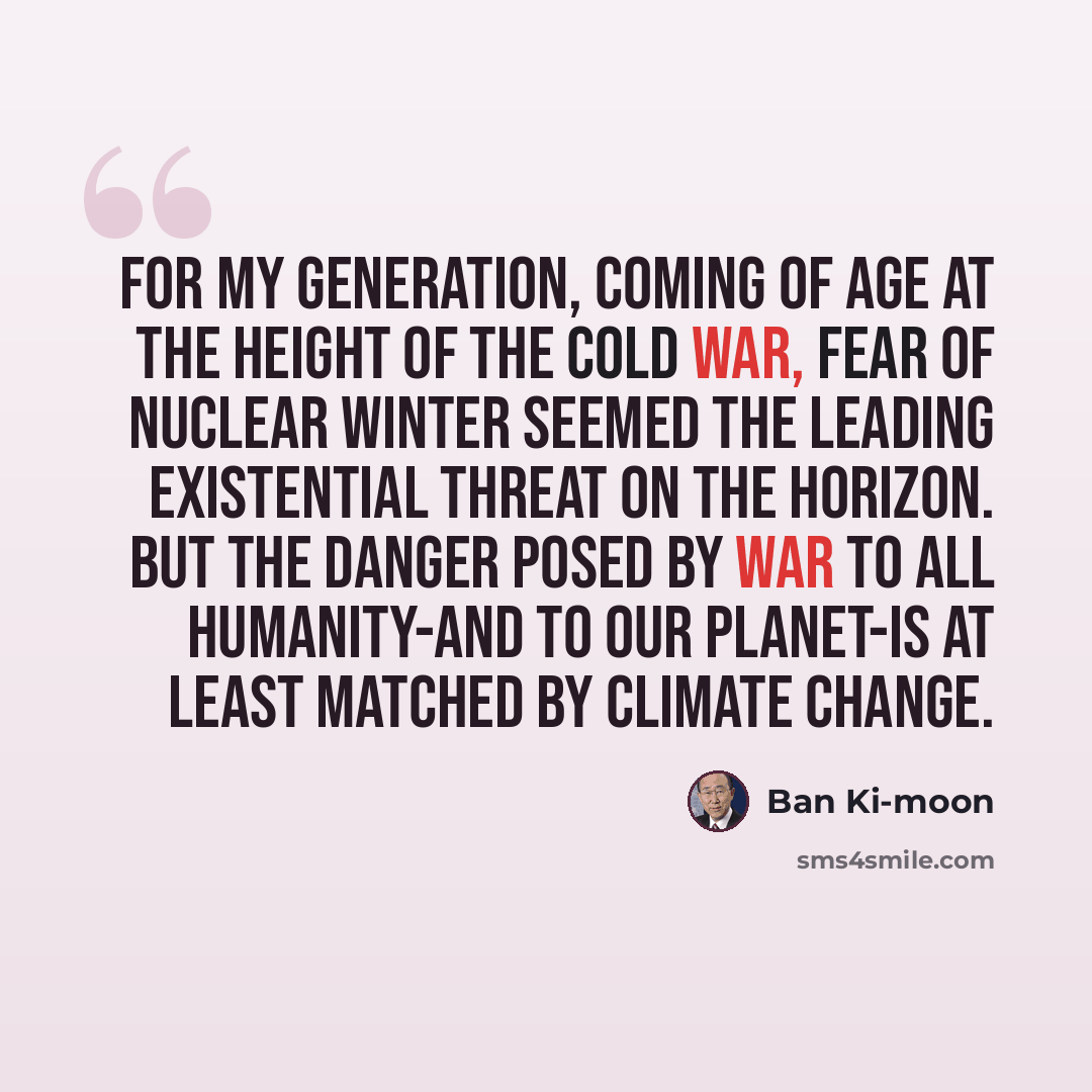 “For my generation, coming of age at the height of the Cold War, fear of nuclear winter seemed the leading existential threat on the horizon. But the danger posed by war to all humanity-and to our planet-is at least matched by climate change.” quote by Ban Ki-moon
