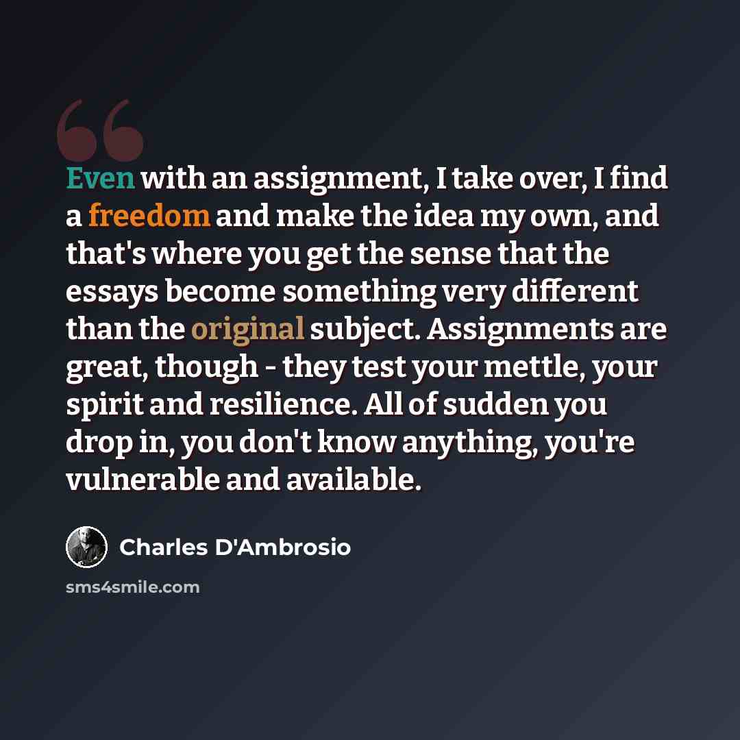 “Even with an assignment, I take over, I find a freedom and make the idea my own, and that's where you get the sense that the essays become something very different than the original subject. Assignments are great, though - they test your mettle, your spirit and resilience. All of sudden you drop…” quote by Charles D'Ambrosio