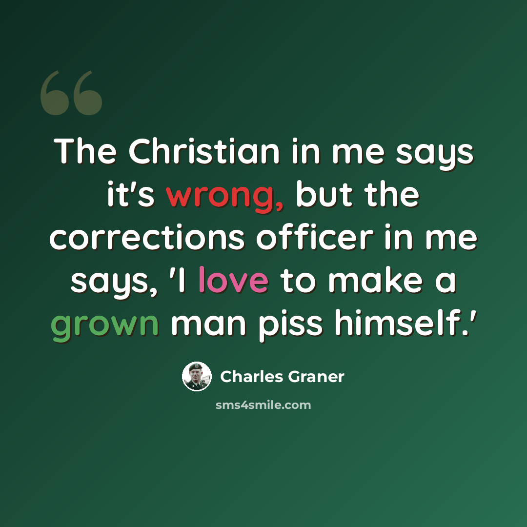 “The Christian in me says it's wrong, but the corrections officer in me says, 'I love to make a grown man piss himself.'” quote by Charles Graner