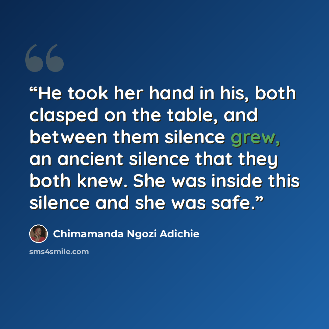 “He took her hand in his, both clasped on the table, and between them silence grew, an ancient silence that they both knew. She was inside this silence and she was safe.” quote by Chimamanda Ngozi Adichie