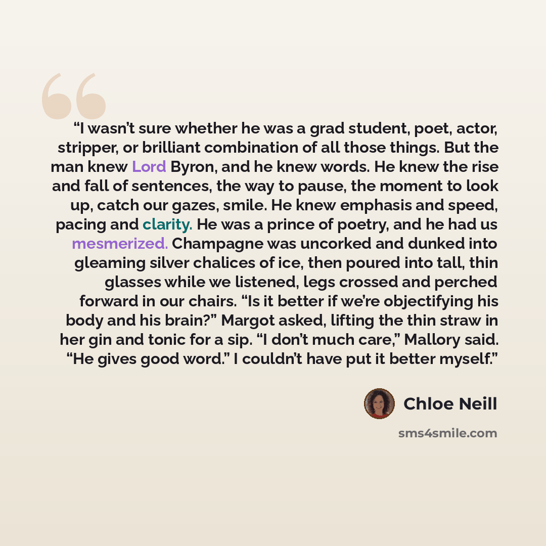 “I wasn’t sure whether he was a grad student, poet, actor, stripper, or brilliant combination of all those things. But the man knew Lord Byron, and he knew words. He knew the rise and fall of sentences, the way to pause, the moment to look up, catch our gazes, smile. He knew emphasis and speed…” quote by Chloe Neill