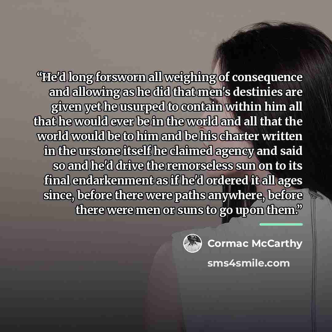 “He'd long forsworn all weighing of consequence and allowing as he did that men's destinies are given yet he usurped to contain within him all that he would ever be in the world and all that the world would be to him and be his charter written in the urstone itself he claimed agency and said so and…” quote by Cormac McCarthy