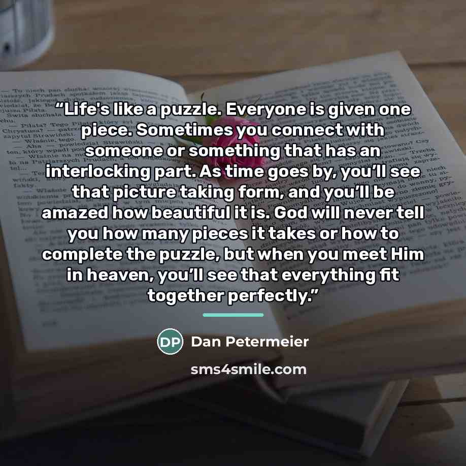 “Life's like a puzzle. Everyone is given one piece. Sometimes you connect with someone or something that has an interlocking part. As time goes by, you’ll see that picture taking form, and you’ll be amazed how beautiful it is. God will never tell you how many pieces it takes or how to complete the…” quote by Dan Petermeier