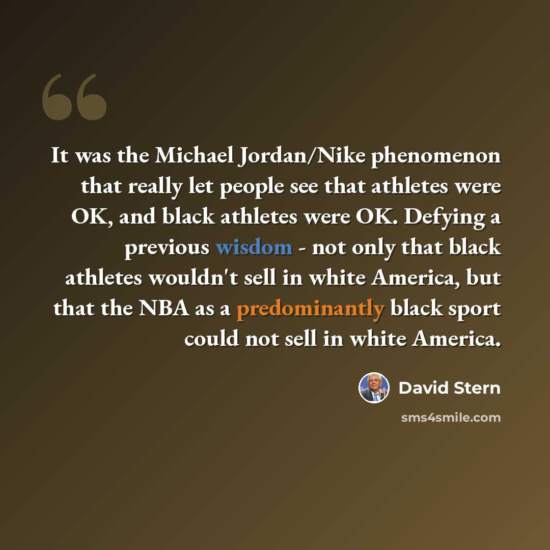 “It was the Michael Jordan/Nike phenomenon that really let people see that athletes were OK, and black athletes were OK. Defying a previous wisdom - not only that black athletes wouldn't sell in white America, but that the NBA as a predominantly black sport could not sell in white America.” quote by David Stern