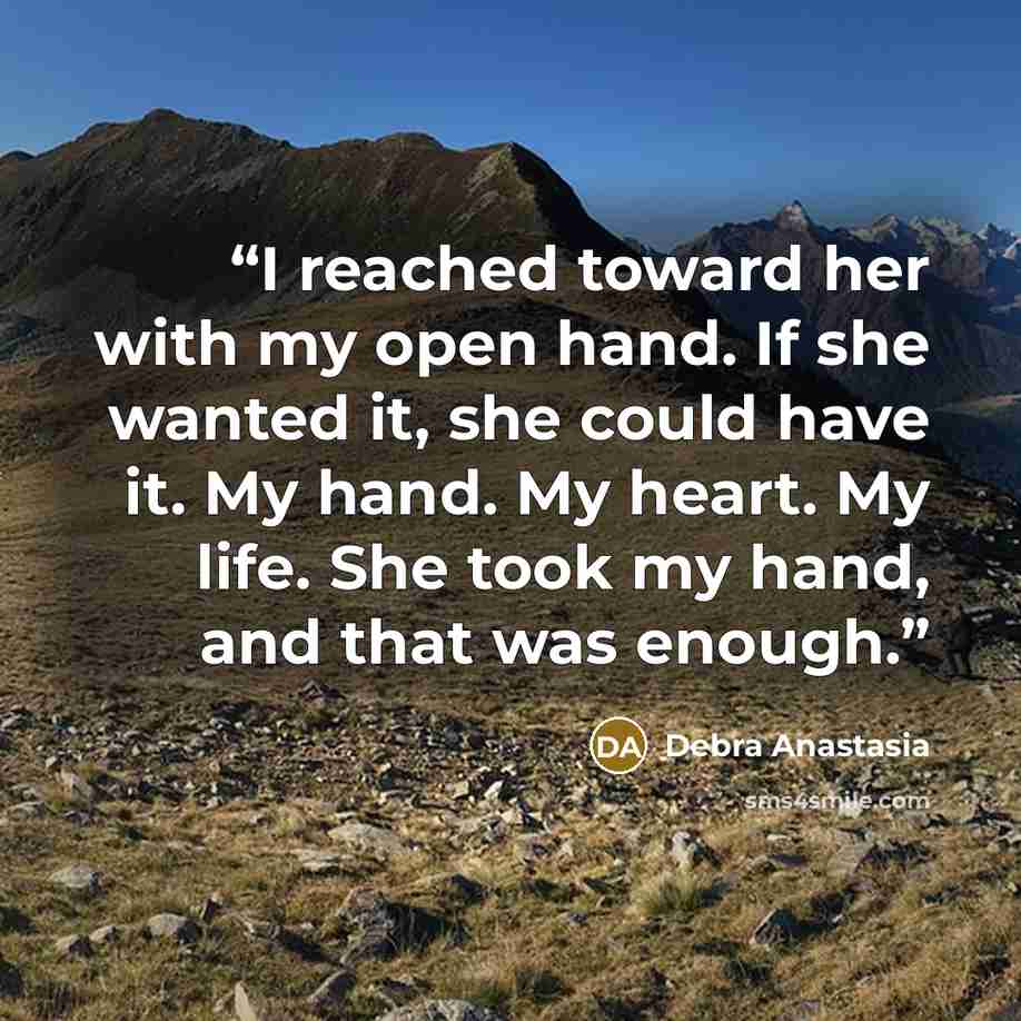 “I reached toward her with my open hand. If she wanted it, she could have it. My hand. My heart. My life. She took my hand, and that was enough.” quote by Debra Anastasia