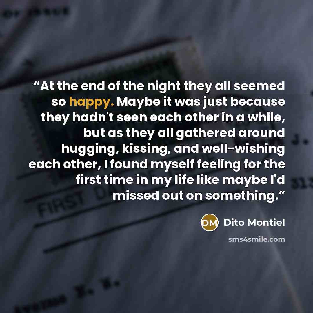 “At the end of the night they all seemed so happy. Maybe it was just because they hadn't seen each other in a while, but as they all gathered around hugging, kissing, and well-wishing each other, I found myself feeling for the first time in my life like maybe I'd missed out on something.” quote by Dito Montiel