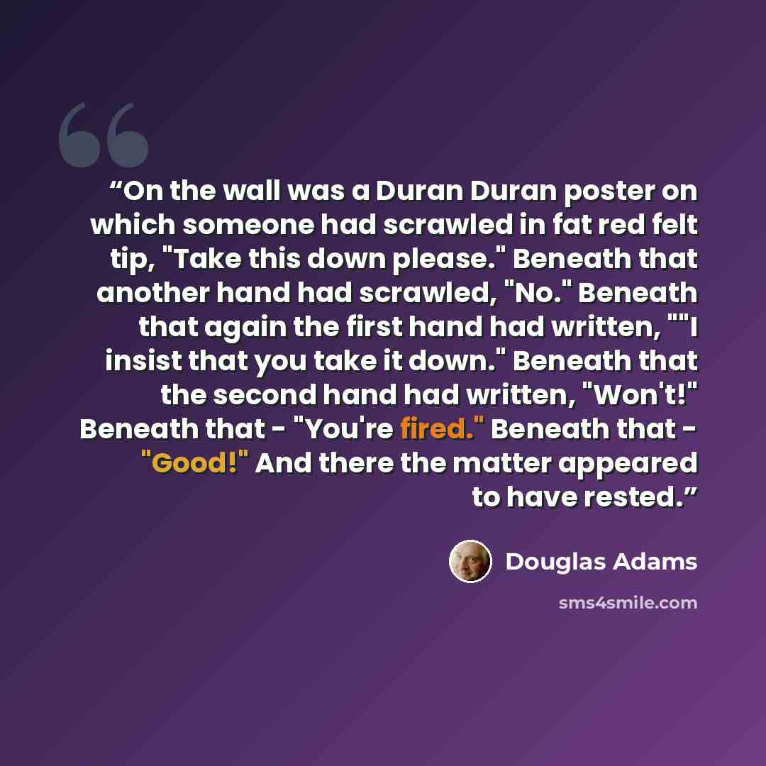 “On the wall was a Duran Duran poster on which someone had scrawled in fat red felt tip, "Take this down please." Beneath that another hand had scrawled, "No." Beneath that again the first hand had written, ""I insist that you take it down." Beneath that the second hand had written, "Won't!"…” quote by Douglas Adams