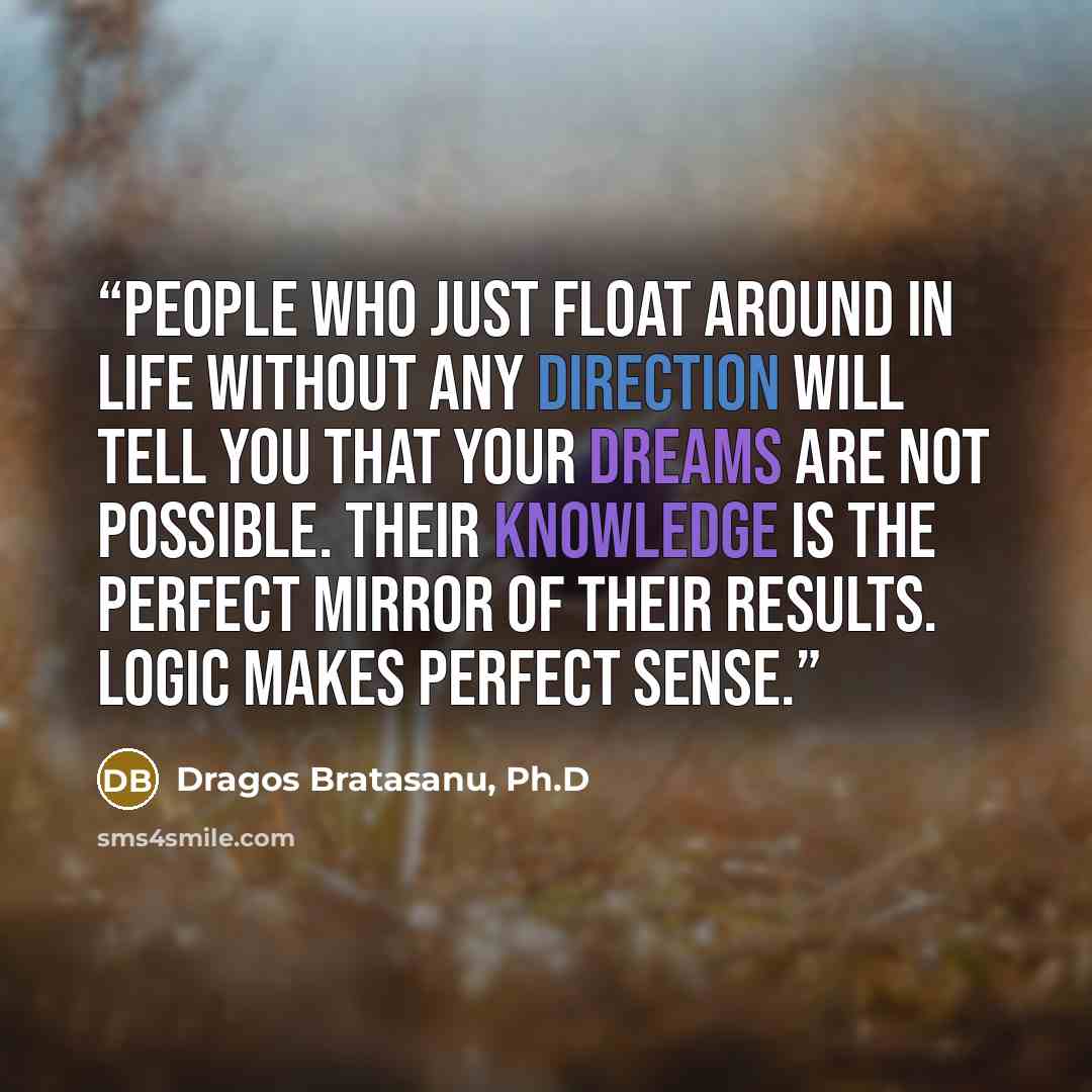 “People who just float around in life without any direction will tell you that your dreams are not possible. Their knowledge is the perfect mirror of their results. Logic makes perfect sense.” quote by Dragos Bratasanu, Ph.D