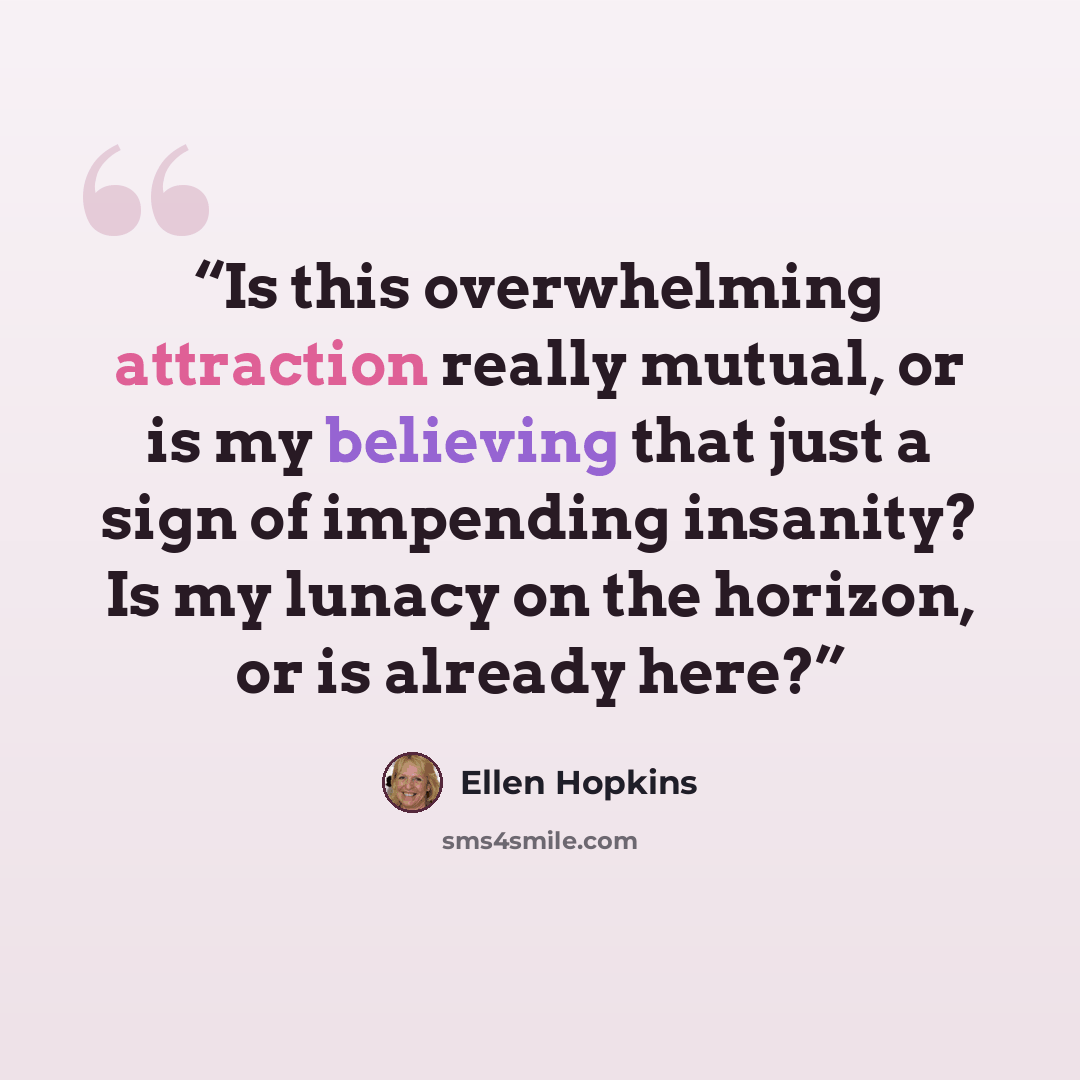 “Is this overwhelming attraction really mutual, or is my believing that just a sign of impending insanity? Is my lunacy on the horizon, or is already here?” quote by Ellen Hopkins