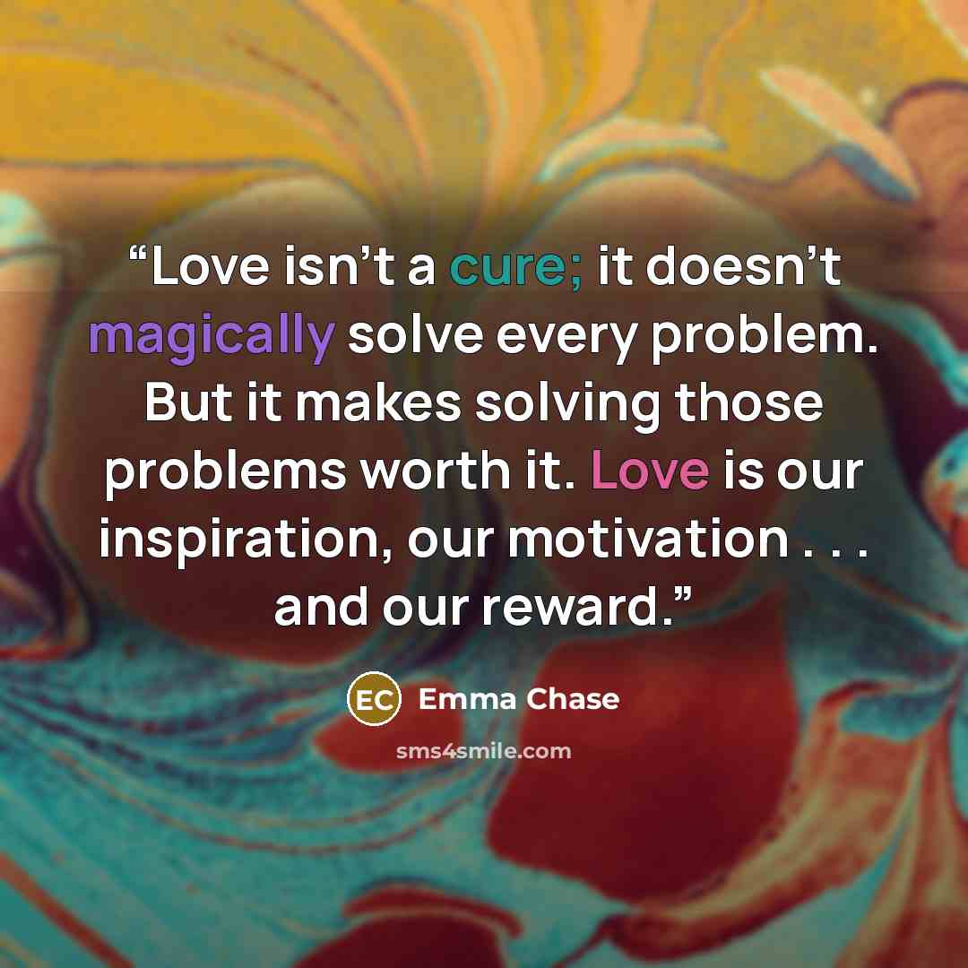 “Love isn’t a cure; it doesn’t magically solve every problem. But it makes solving those problems worth it. Love is our inspiration, our motivation . . . and our reward.” quote by Emma Chase