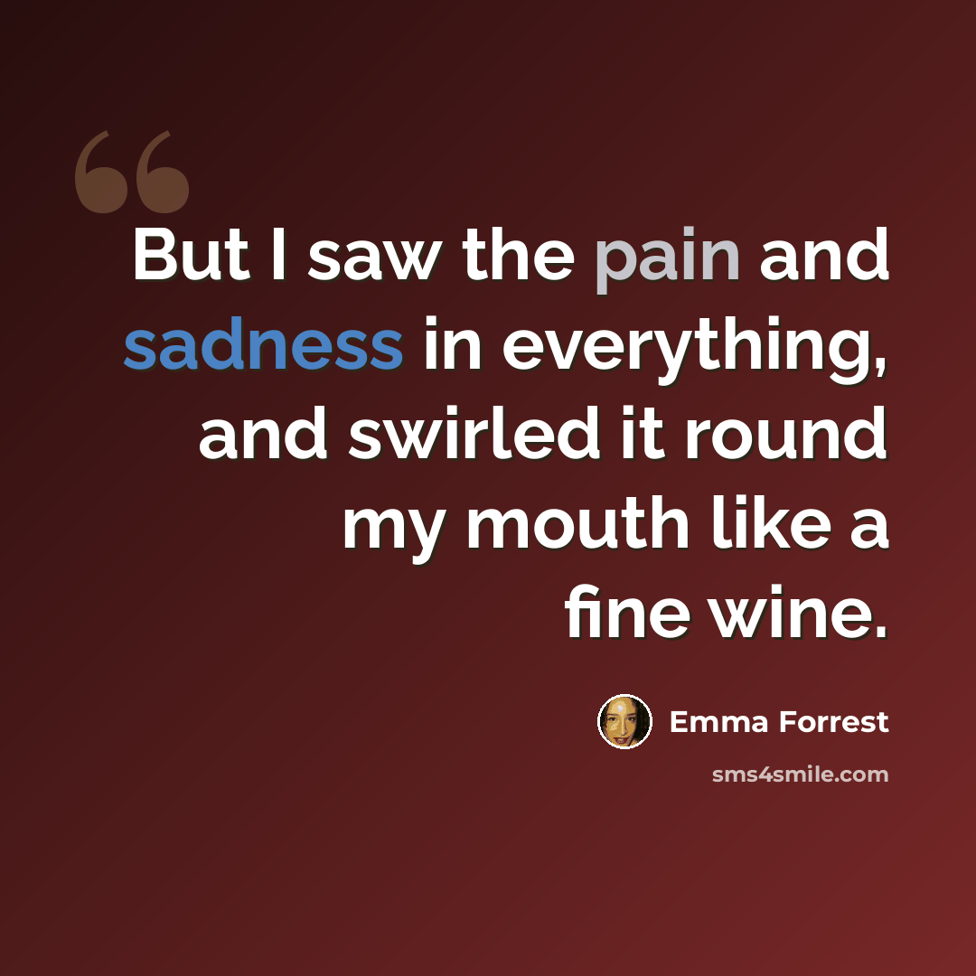 “But I saw the pain and sadness in everything, and swirled it round my mouth like a fine wine.” quote by Emma Forrest