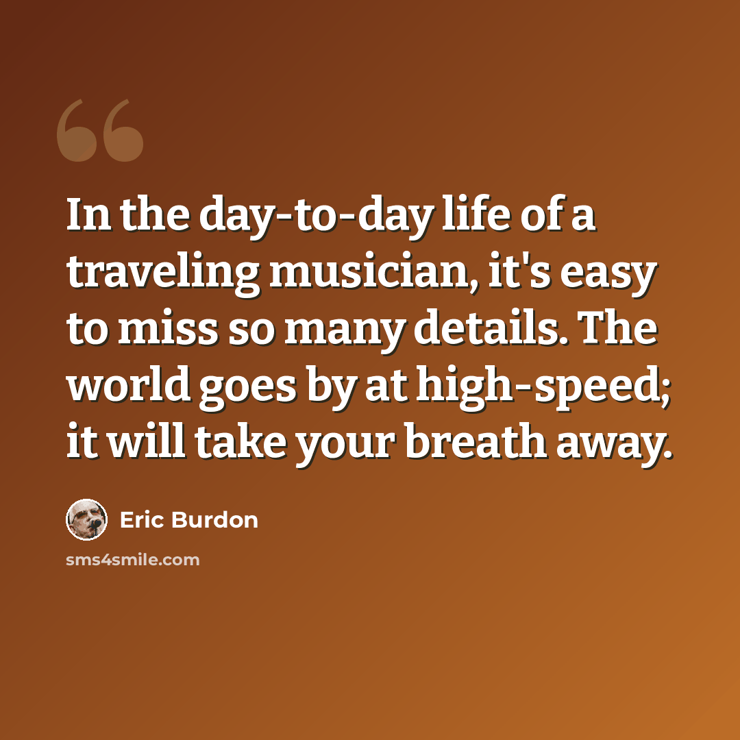 “In the day-to-day life of a traveling musician, it's easy to miss so many details. The world goes by at high-speed; it will take your breath away.” quote by Eric Burdon