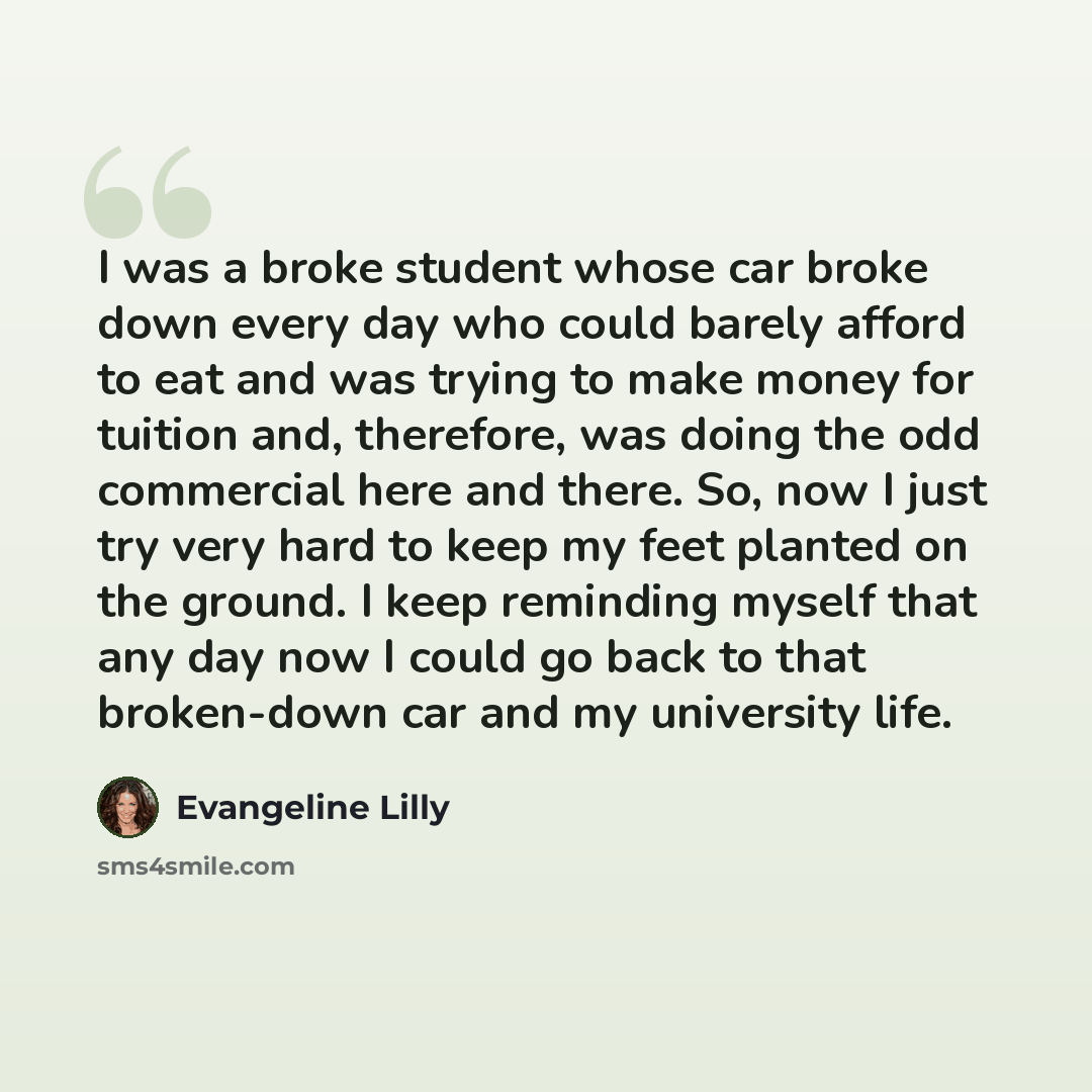 “I was a broke student whose car broke down every day who could barely afford to eat and was trying to make money for tuition and, therefore, was doing the odd commercial here and there. So, now I just try very hard to keep my feet planted on the ground. I keep reminding myself that any day now I…” quote by Evangeline Lilly