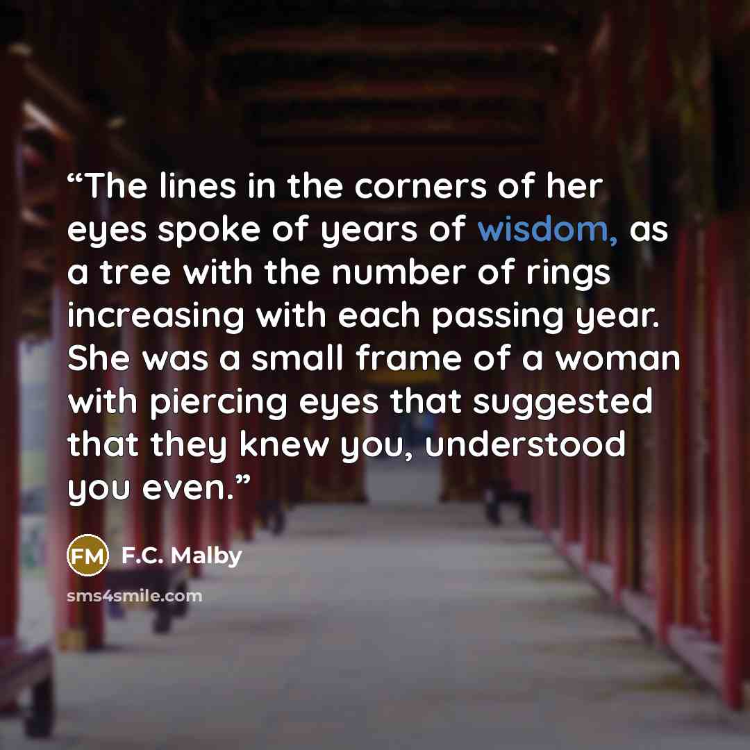 “The lines in the corners of her eyes spoke of years of wisdom, as a tree with the number of rings increasing with each passing year. She was a small frame of a woman with piercing eyes that suggested that they knew you, understood you even.” quote by F.C. Malby