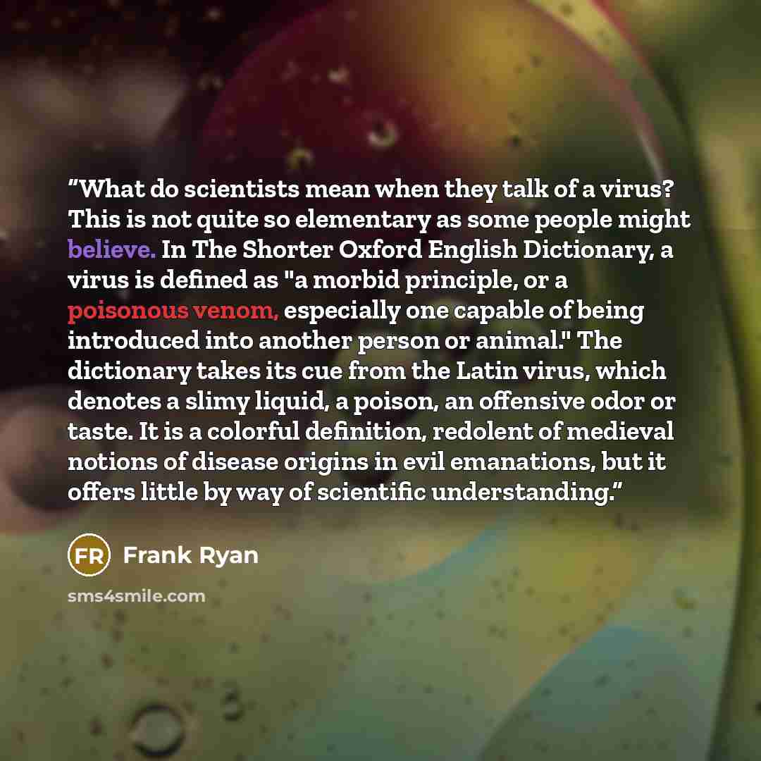 “What do scientists mean when they talk of a virus? This is not quite so elementary as some people might believe. In The Shorter Oxford English Dictionary, a virus is defined as "a morbid principle, or a poisonous venom, especially one capable of being introduced into another person or animal." The…” quote by Frank Ryan