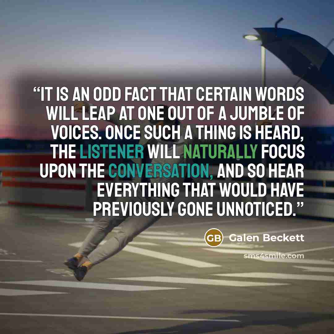 “It is an odd fact that certain words will leap at one out of a jumble of voices. Once such a thing is heard, the listener will naturally focus upon the conversation, and so hear everything that would have previously gone unnoticed.” quote by Galen Beckett