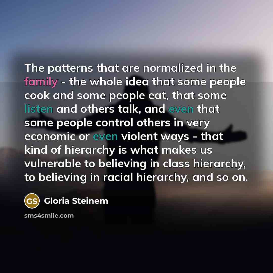 “The patterns that are normalized in the family - the whole idea that some people cook and some people eat, that some listen and others talk, and even that some people control others in very economic or even violent ways - that kind of hierarchy is what makes us vulnerable to believing in class…” quote by Gloria Steinem