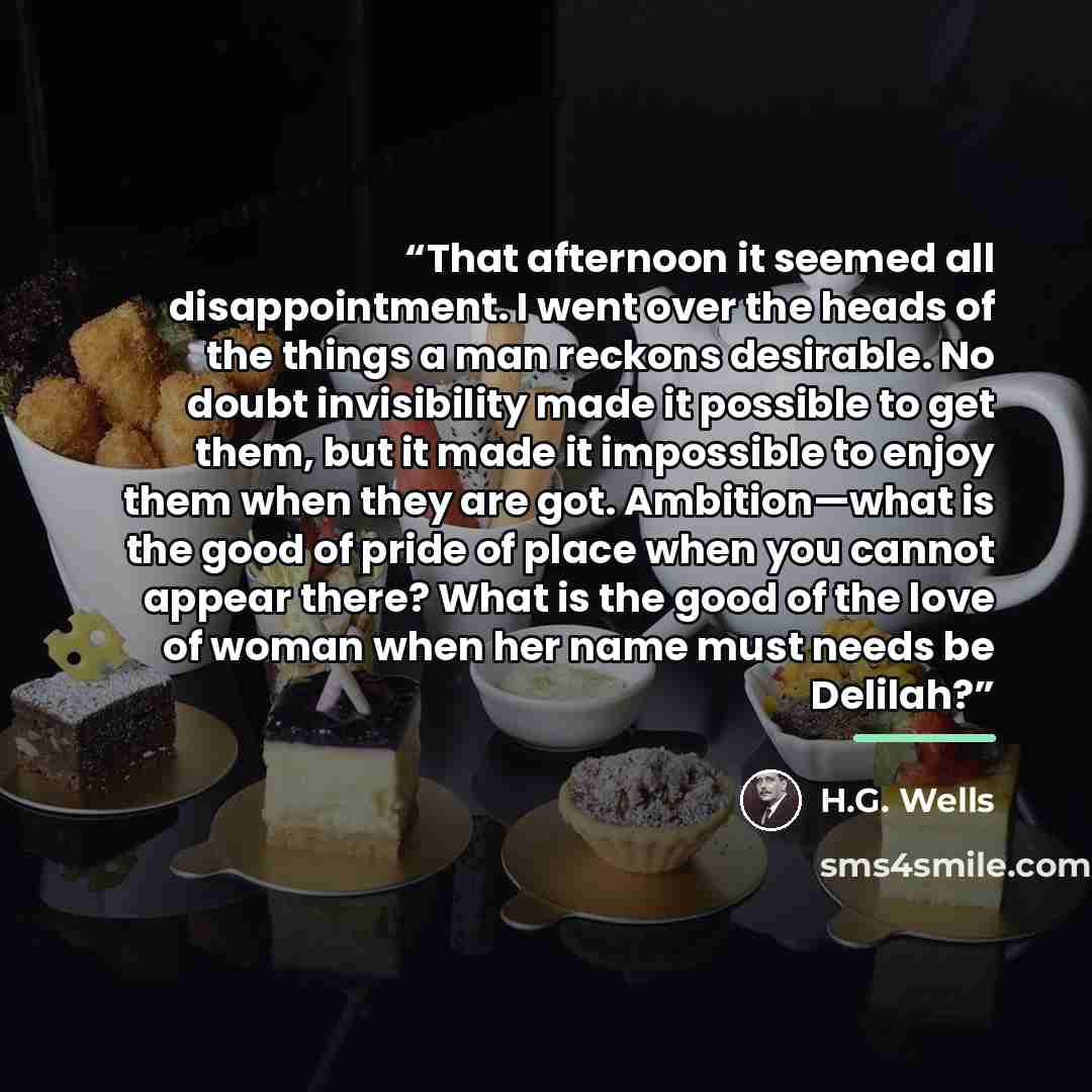 “That afternoon it seemed all disappointment. I went over the heads of the things a man reckons desirable. No doubt invisibility made it possible to get them, but it made it impossible to enjoy them when they are got. Ambition—what is the good of pride of place when you cannot appear there? What is…” quote by H.G. Wells
