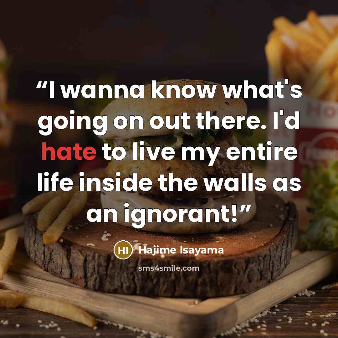 “I wanna know what's going on out there. I'd hate to live my entire life inside the walls as an ignorant!” quote by Hajime Isayama